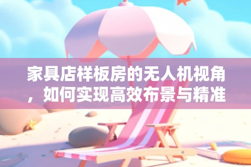 家具店样板房的无人机视角，如何实现高效布景与精准测量？