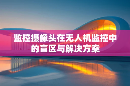 监控摄像头在无人机监控中的盲区与解决方案