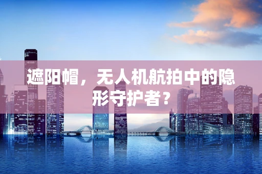遮阳帽，无人机航拍中的隐形守护者？