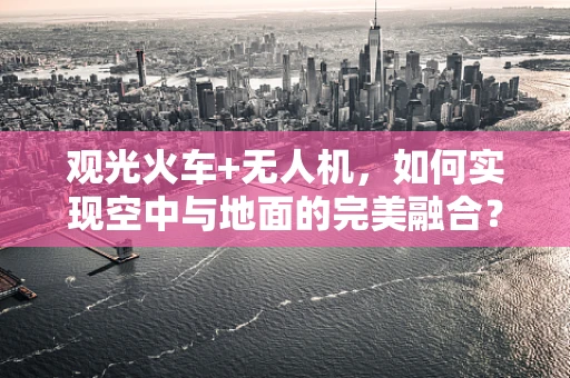 观光火车+无人机，如何实现空中与地面的完美融合？