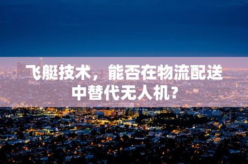 飞艇技术，能否在物流配送中替代无人机？