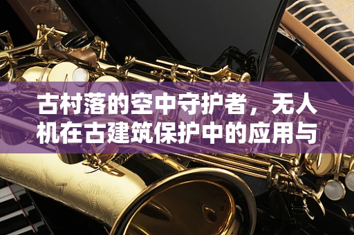 古村落的空中守护者，无人机在古建筑保护中的应用与挑战