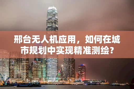 邢台无人机应用，如何在城市规划中实现精准测绘？