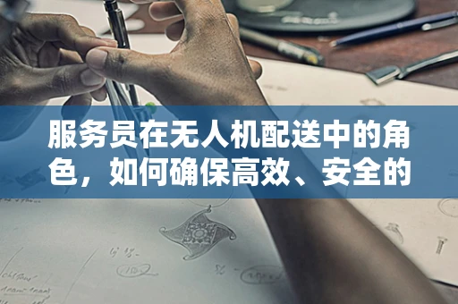 服务员在无人机配送中的角色，如何确保高效、安全的最后一公里？