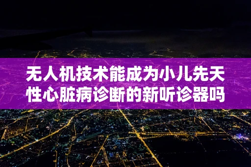 无人机技术能成为小儿先天性心脏病诊断的新听诊器吗？