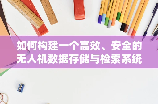 如何构建一个高效、安全的无人机数据存储与检索系统？