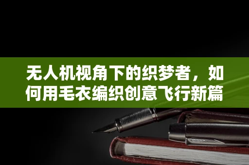 无人机视角下的织梦者，如何用毛衣编织创意飞行新篇章？