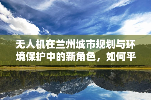 无人机在兰州城市规划与环境保护中的新角色，如何平衡发展与自然？
