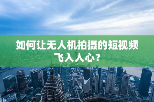 如何让无人机拍摄的短视频飞入人心？