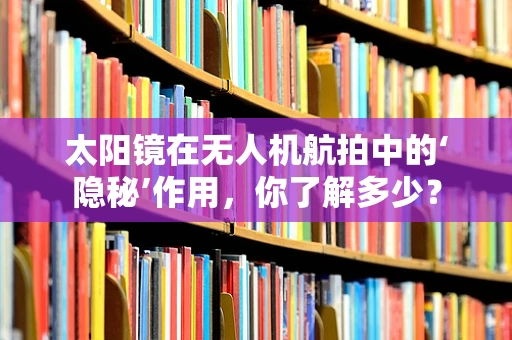 太阳镜在无人机航拍中的‘隐秘’作用，你了解多少？