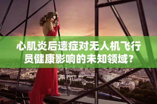 心肌炎后遗症对无人机飞行员健康影响的未知领域？