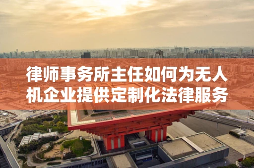 律师事务所主任如何为无人机企业提供定制化法律服务？