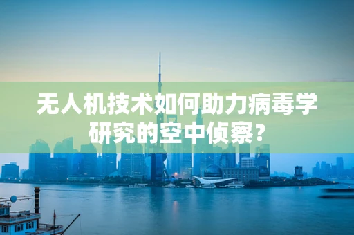 无人机技术如何助力病毒学研究的空中侦察？