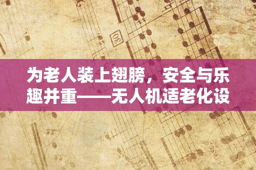 为老人装上翅膀，安全与乐趣并重——无人机适老化设计如何实现？