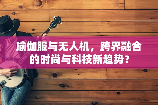 瑜伽服与无人机，跨界融合的时尚与科技新趋势？