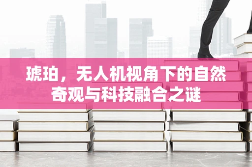 琥珀，无人机视角下的自然奇观与科技融合之谜