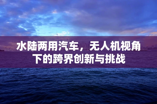 水陆两用汽车，无人机视角下的跨界创新与挑战