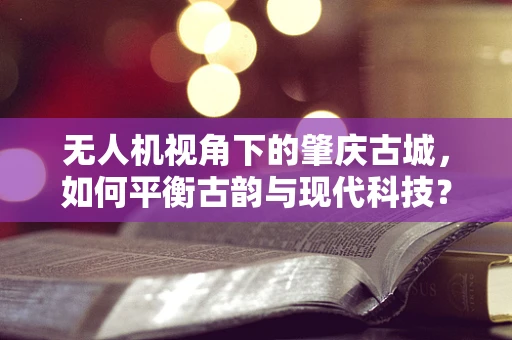 无人机视角下的肇庆古城，如何平衡古韵与现代科技？