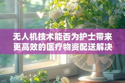 无人机技术能否为护士带来更高效的医疗物资配送解决方案？