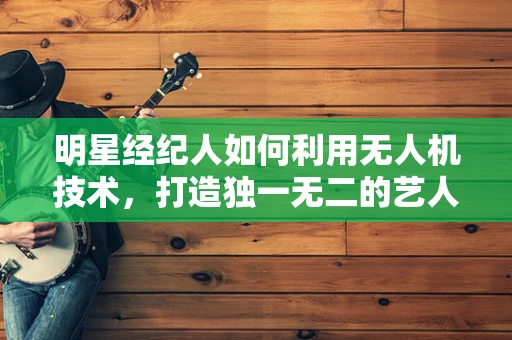 明星经纪人如何利用无人机技术，打造独一无二的艺人宣传策略？