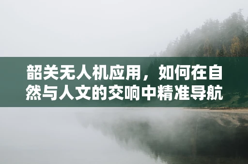 韶关无人机应用，如何在自然与人文的交响中精准导航？