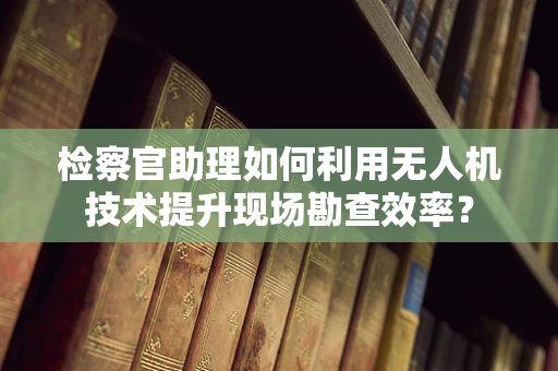 检察官助理如何利用无人机技术提升现场勘查效率？