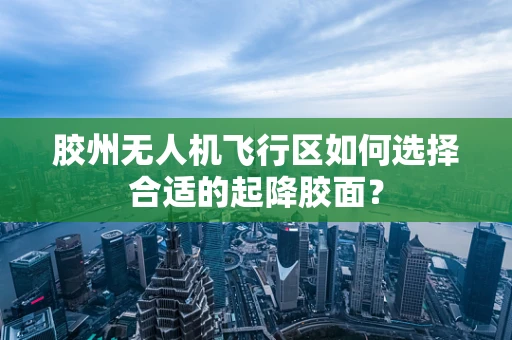 胶州无人机飞行区如何选择合适的起降胶面？