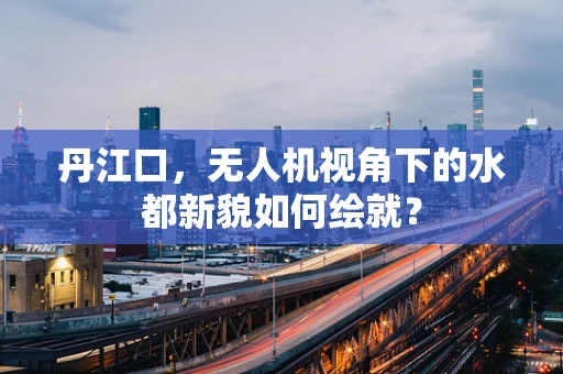 丹江口，无人机视角下的水都新貌如何绘就？