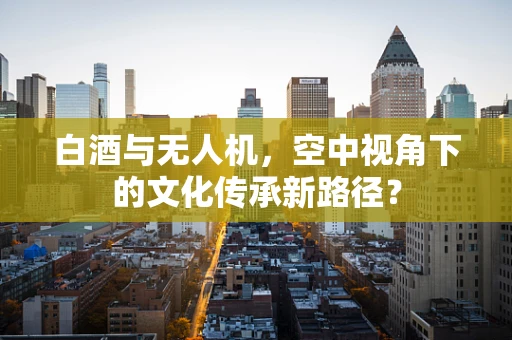 白酒与无人机，空中视角下的文化传承新路径？