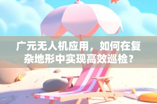 广元无人机应用，如何在复杂地形中实现高效巡检？
