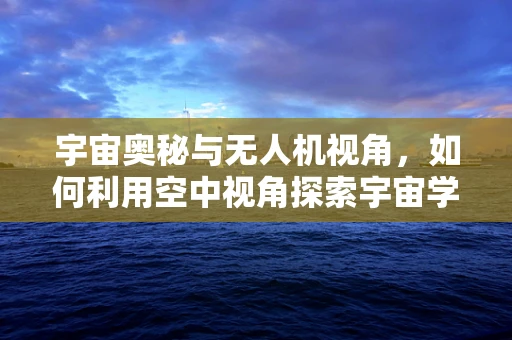 宇宙奥秘与无人机视角，如何利用空中视角探索宇宙学新边疆？