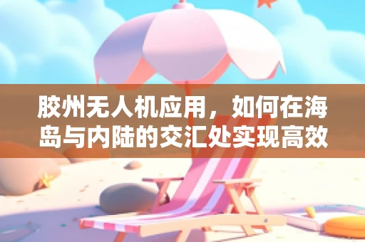 胶州无人机应用，如何在海岛与内陆的交汇处实现高效物流配送？