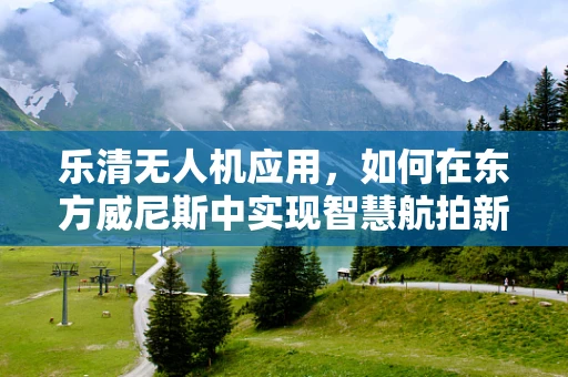 乐清无人机应用，如何在东方威尼斯中实现智慧航拍新篇章？
