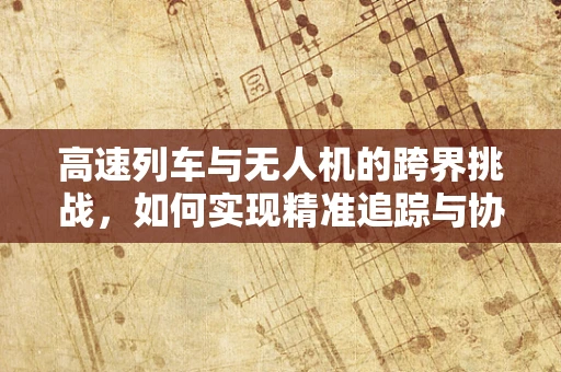 高速列车与无人机的跨界挑战，如何实现精准追踪与协同？