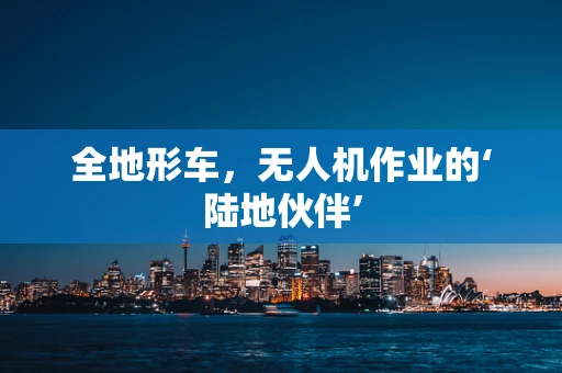 全地形车，无人机作业的‘陆地伙伴’