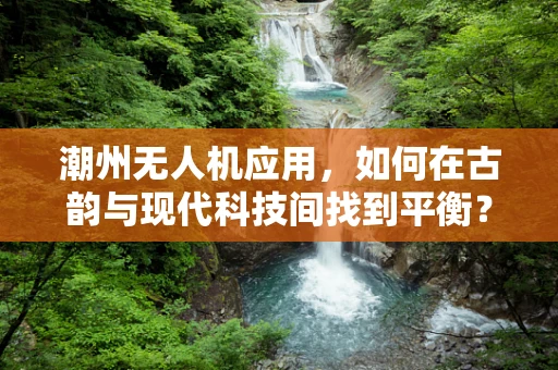 潮州无人机应用，如何在古韵与现代科技间找到平衡？