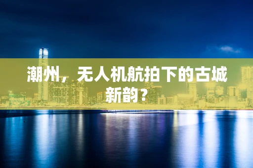 潮州，无人机航拍下的古城新韵？