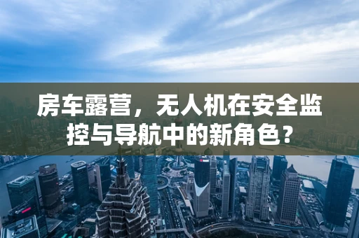 房车露营，无人机在安全监控与导航中的新角色？