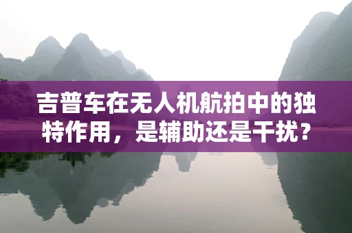 吉普车在无人机航拍中的独特作用，是辅助还是干扰？