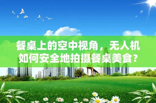 餐桌上的空中视角，无人机如何安全地拍摄餐桌美食？