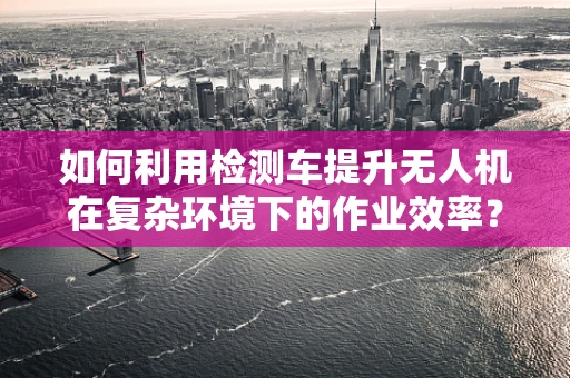 如何利用检测车提升无人机在复杂环境下的作业效率？