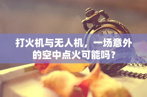 打火机与无人机，一场意外的空中点火可能吗？