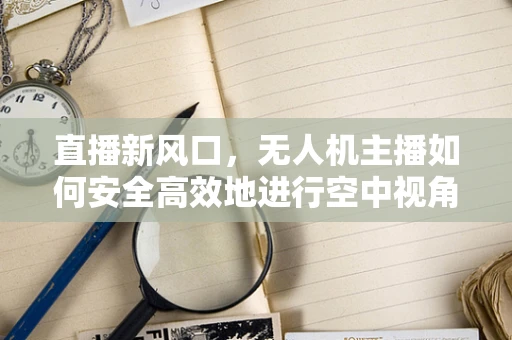 直播新风口，无人机主播如何安全高效地进行空中视角直播？