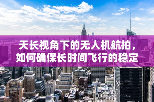天长视角下的无人机航拍，如何确保长时间飞行的稳定性和安全性？