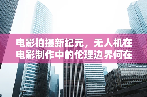 电影拍摄新纪元，无人机在电影制作中的伦理边界何在？