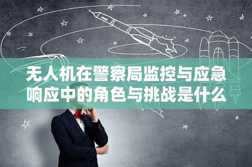 无人机在警察局监控与应急响应中的角色与挑战是什么？