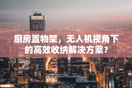 厨房置物架，无人机视角下的高效收纳解决方案？