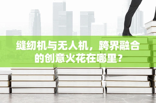缝纫机与无人机，跨界融合的创意火花在哪里？