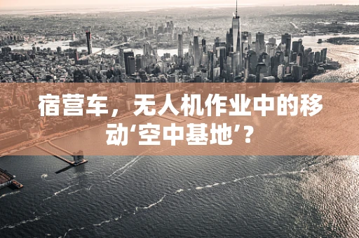 宿营车，无人机作业中的移动‘空中基地’？