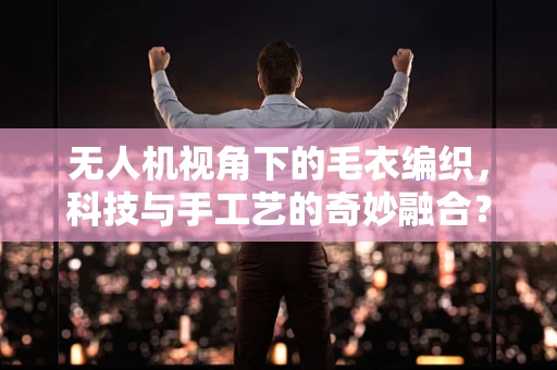 无人机视角下的毛衣编织，科技与手工艺的奇妙融合？